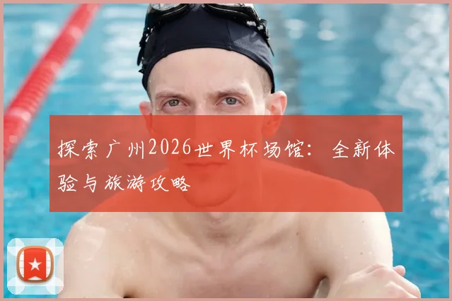 探索广州2026世界杯场馆:全新体验与旅游攻略