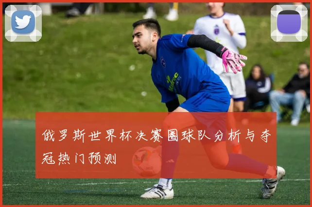 俄罗斯世界杯决赛圈球队分析与夺冠热门预测