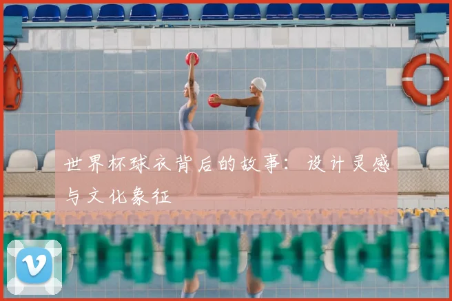 世界杯球衣背后的故事：设计灵感与文化象征