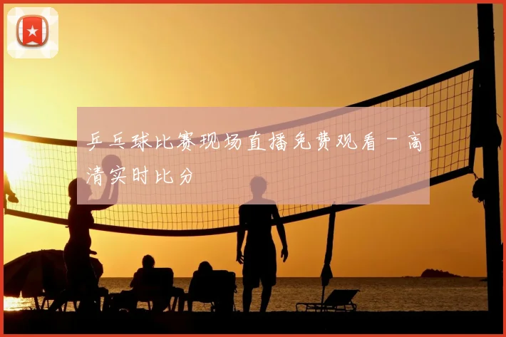 乒乓球比赛现场直播免费观看 - 高清实时比分