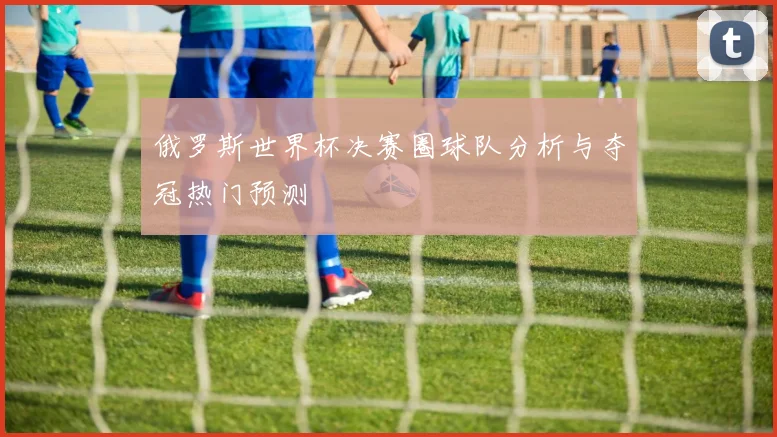 俄罗斯世界杯决赛圈球队分析与夺冠热门预测
