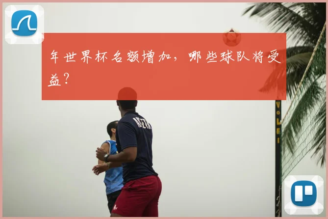年世界杯名额增加,哪些球队将受益?