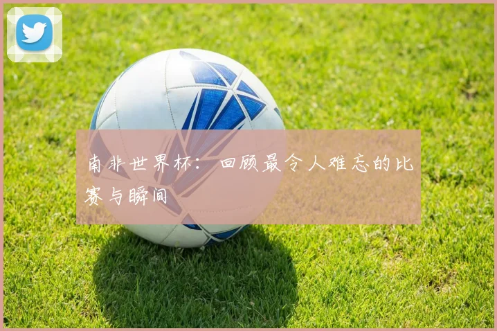 南非世界杯:回顾最令人难忘的比赛与瞬间